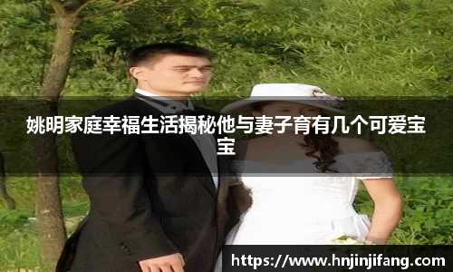 姚明家庭幸福生活揭秘他与妻子育有几个可爱宝宝