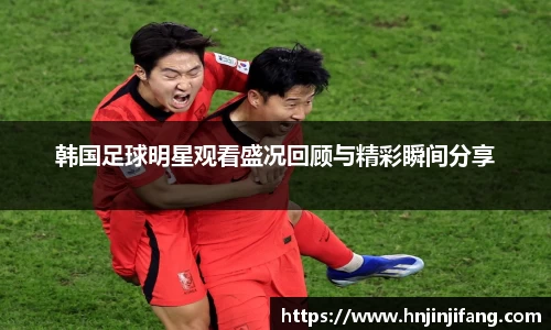 韩国足球明星观看盛况回顾与精彩瞬间分享