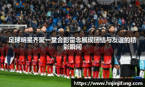 足球明星齐聚一堂合影留念展现团结与友谊的精彩瞬间