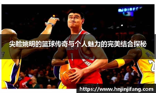 尖脸姚明的篮球传奇与个人魅力的完美结合探秘